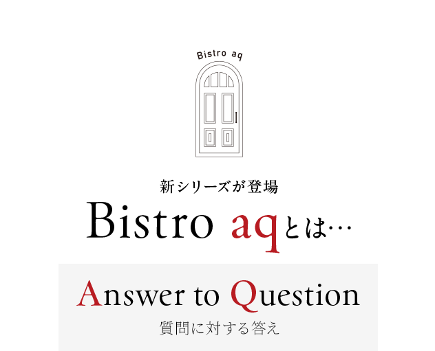 新シリーズが登場 Bistro aqとは…
        Answer to Question
        ～質問に対する答え～